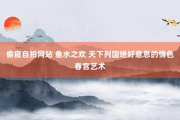 偷窥自拍网站 鱼水之欢 天下列国绝好意思的情色春宫艺术