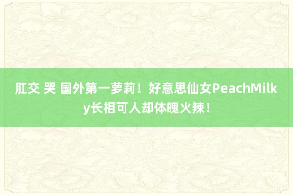 肛交 哭 国外第一萝莉！好意思仙女PeachMilky长相可人却体魄火辣！