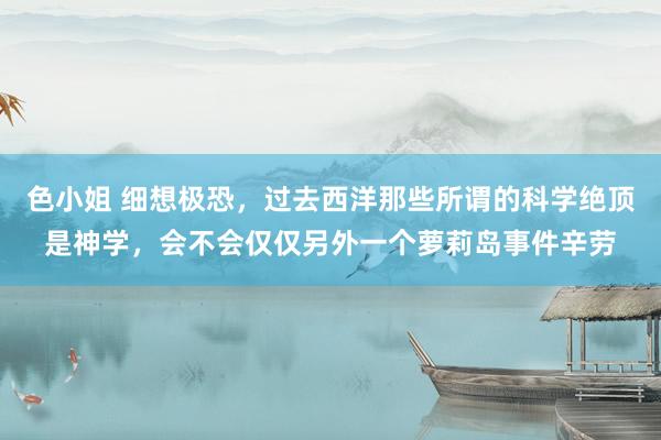 色小姐 细想极恐,过去西洋那些所谓的科学绝顶是神学,会不会仅仅另外一个萝莉岛事件辛劳