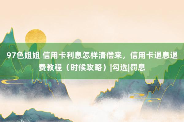97色姐姐 信用卡利息怎样清偿来，信用卡退息退费教程（时候攻略）|勾选|罚息