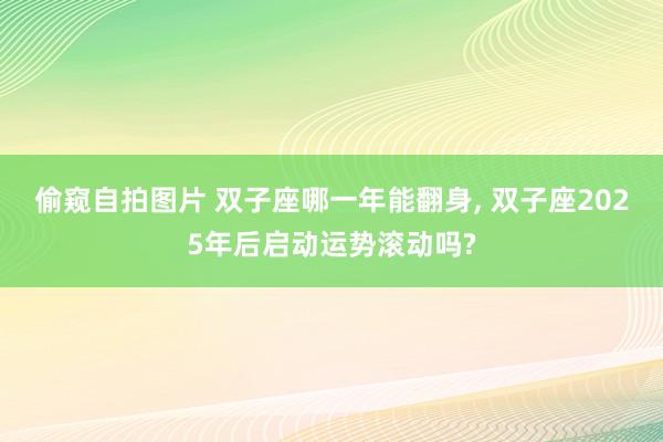 偷窥自拍图片 双子座哪一年能翻身, 双子座2025年后启动运势滚动吗?
