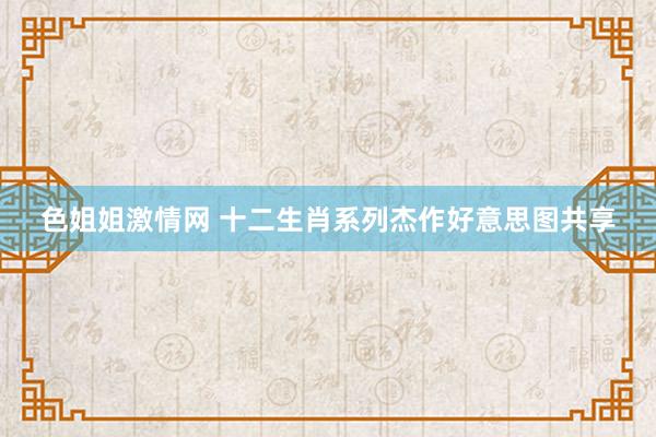 色姐姐激情网 十二生肖系列杰作好意思图共享