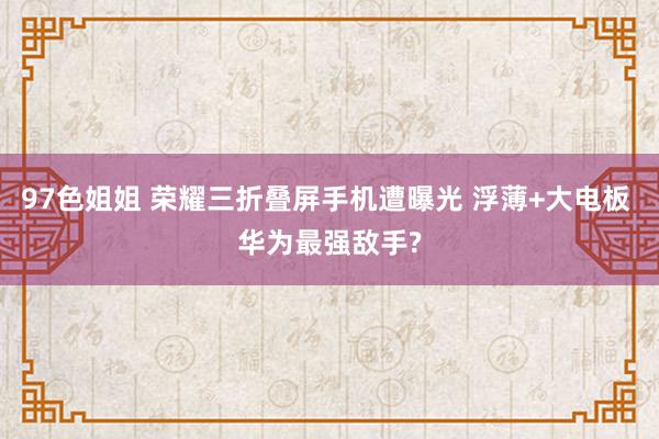97色姐姐 荣耀三折叠屏手机遭曝光 浮薄+大电板 华为最强敌手?