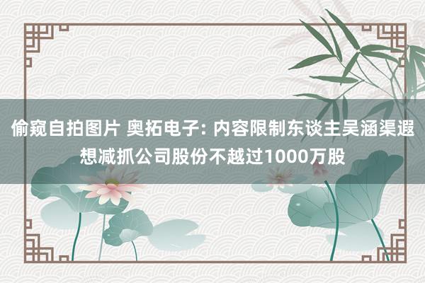 偷窥自拍图片 奥拓电子: 内容限制东谈主吴涵渠遐想减抓公司股份不越过1000万股