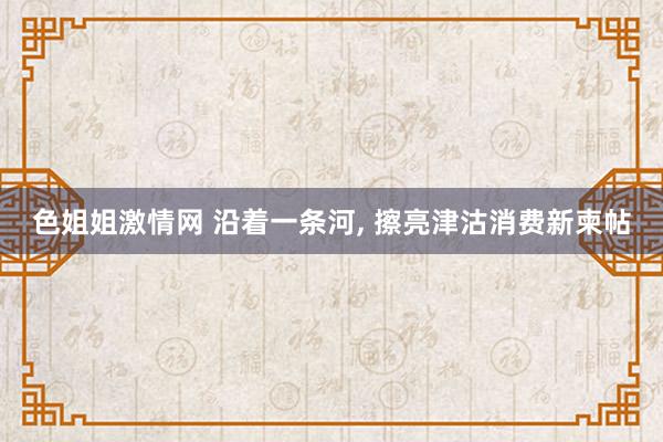 色姐姐激情网 沿着一条河, 擦亮津沽消费新柬帖