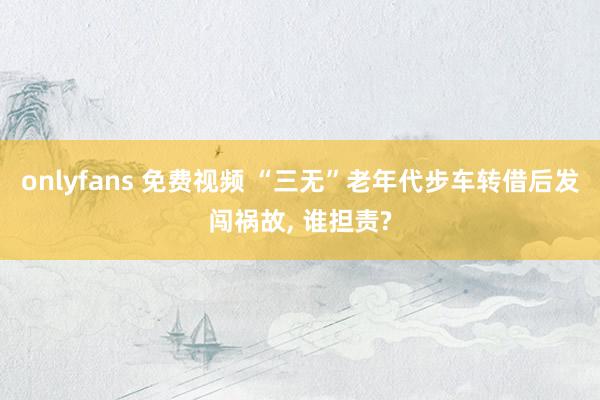 onlyfans 免费视频 “三无”老年代步车转借后发闯祸故, 谁担责?