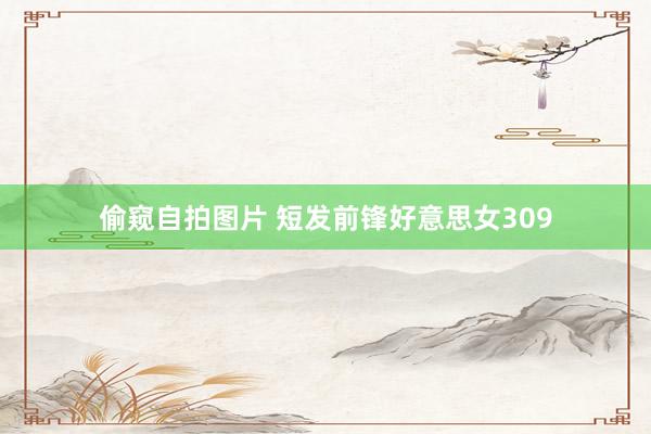偷窥自拍图片 短发前锋好意思女309