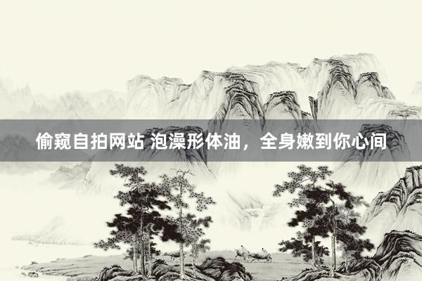 偷窥自拍网站 泡澡形体油，全身嫩到你心间