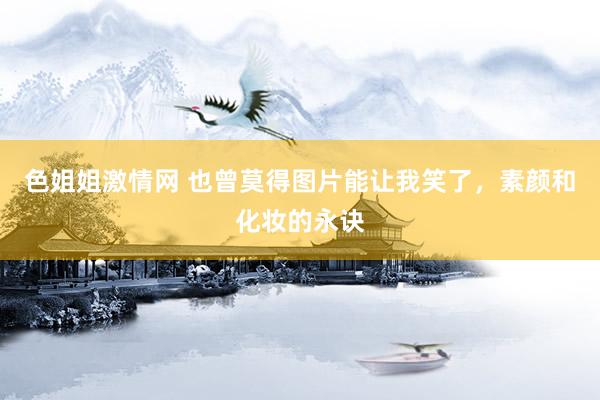 色姐姐激情网 也曾莫得图片能让我笑了，素颜和化妆的永诀