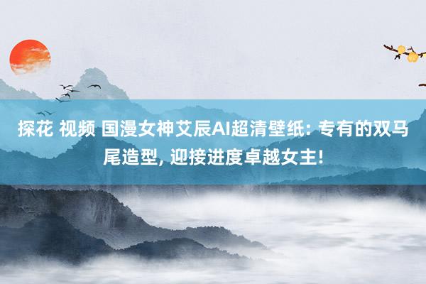 探花 视频 国漫女神艾辰AI超清壁纸: 专有的双马尾造型, 迎接进度卓越女主!