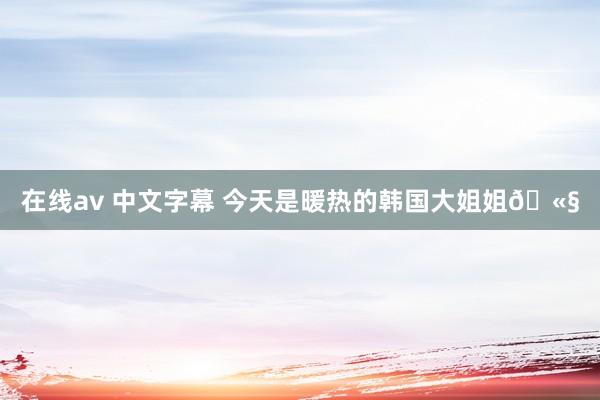 在线av 中文字幕 今天是暖热的韩国大姐姐🫧
