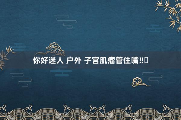 你好迷人 户外 子宫肌瘤管住嘴‼️