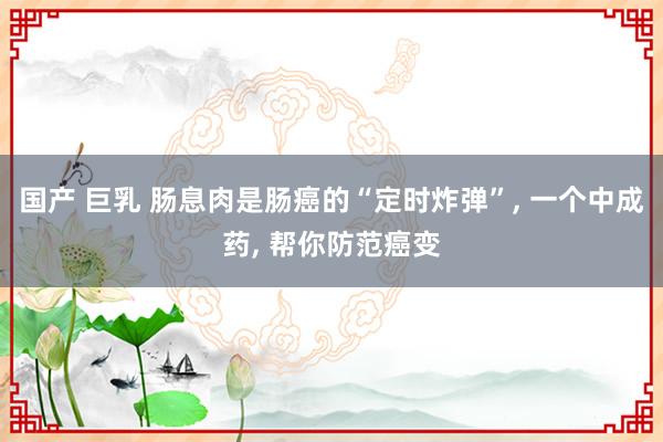 国产 巨乳 肠息肉是肠癌的“定时炸弹”, 一个中成药, 帮你防范癌变
