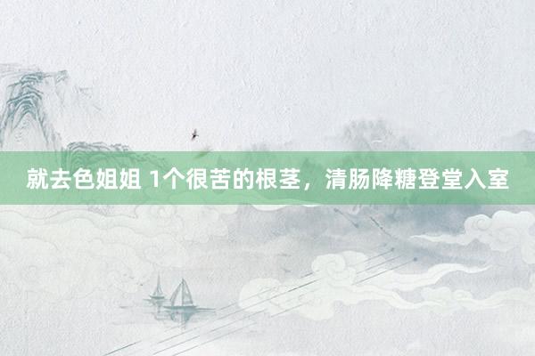 就去色姐姐 1个很苦的根茎，清肠降糖登堂入室