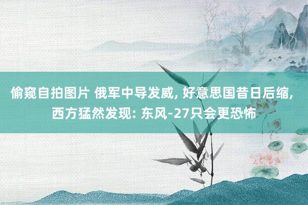 偷窥自拍图片 俄军中导发威, 好意思国昔日后缩, 西方猛然发现: 东风-27只会