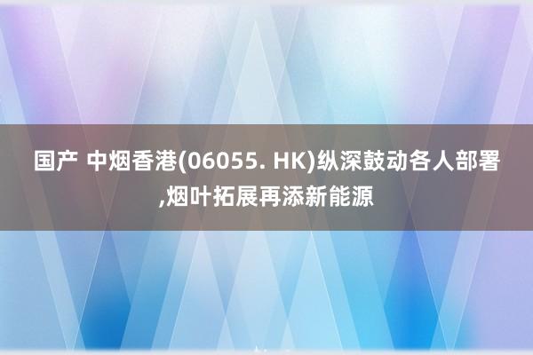 国产 中烟香港(06055. HK)纵深鼓动各人部署,烟叶拓展再添新能源