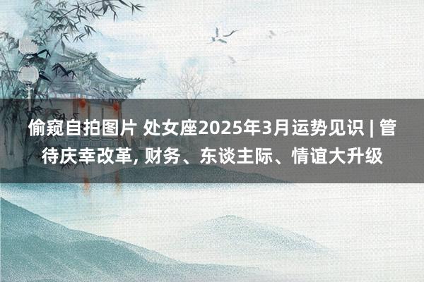 偷窥自拍图片 处女座2025年3月运势见识 | 管待庆幸改革, 财务、东谈主际、
