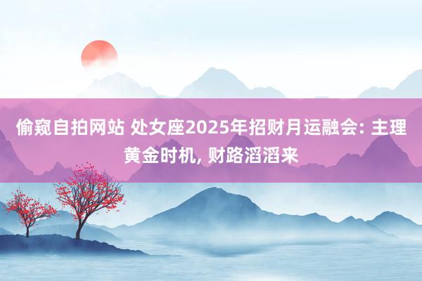 偷窥自拍网站 处女座2025年招财月运融会: 主理黄金时机, 财路滔滔来