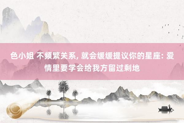 色小姐 不频繁关系, 就会缓缓提议你的星座: 爱情里要学会给我方留过剩地