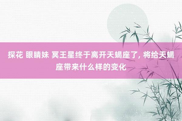 探花 眼睛妹 冥王星终于离开天蝎座了, 将给天蝎座带来什么样的变化