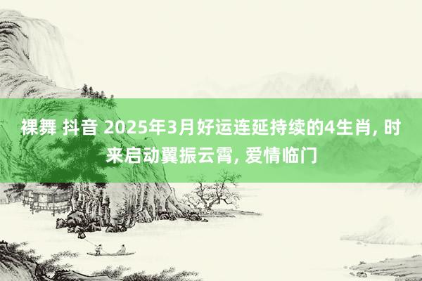 裸舞 抖音 2025年3月好运连延持续的4生肖, 时来启动翼振云霄, 爱情临门