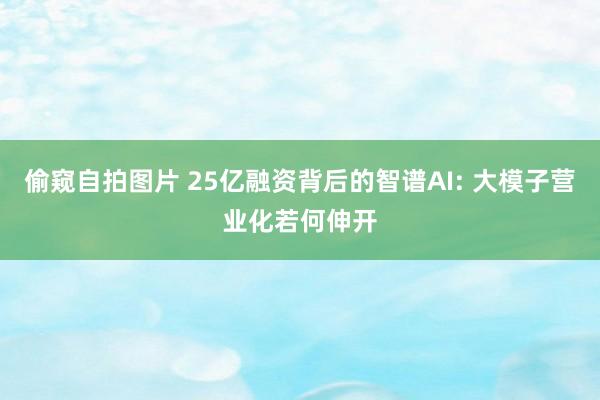 偷窥自拍图片 25亿融资背后的智谱AI: 大模子营业化若何伸开