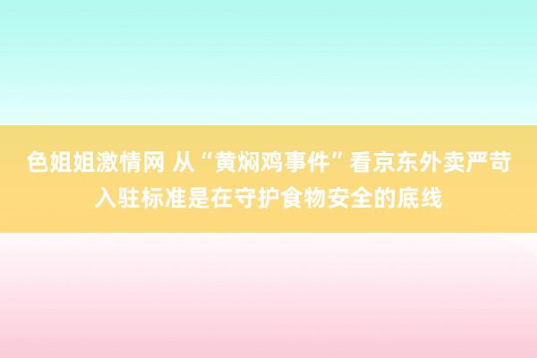 色姐姐激情网 从“黄焖鸡事件”看京东外卖严苛入驻标准是在守护食物安全的底线