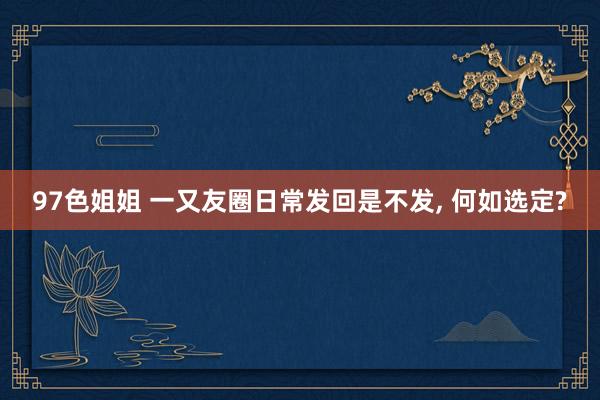 97色姐姐 一又友圈日常发回是不发, 何如选定?