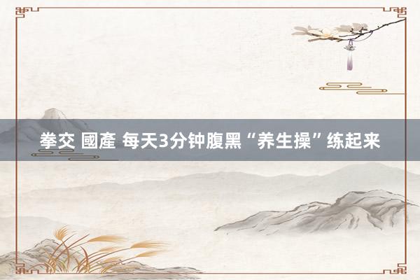 拳交 國產 每天3分钟腹黑“养生操”练起来
