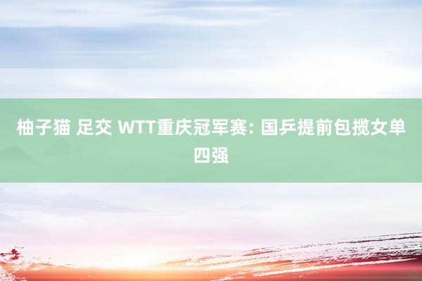 柚子猫 足交 WTT重庆冠军赛: 国乒提前包揽女单四强