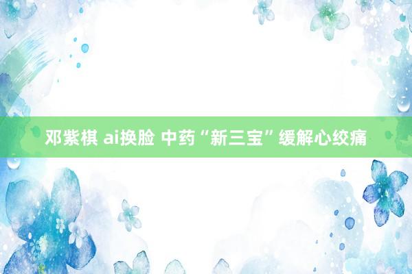 邓紫棋 ai换脸 中药“新三宝”缓解心绞痛