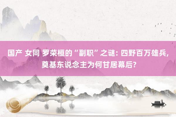 国产 女同 罗荣桓的“副职”之谜: 四野百万雄兵, 奠基东说念主为何甘居幕后?