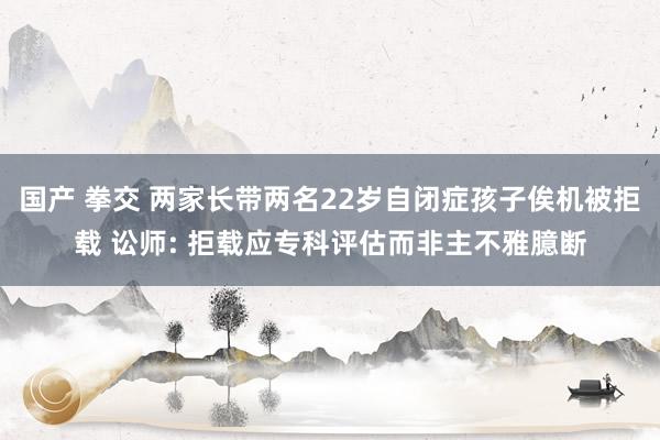 国产 拳交 两家长带两名22岁自闭症孩子俟机被拒载 讼师: 拒载应专科评估而非主