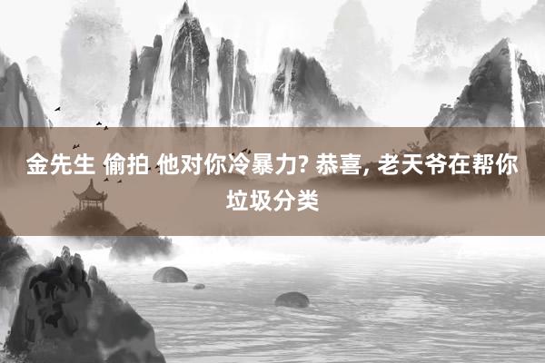 金先生 偷拍 他对你冷暴力? 恭喜, 老天爷在帮你垃圾分类