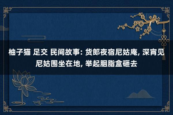 柚子猫 足交 民间故事: 货郎夜宿尼姑庵, 深宵见尼姑围坐在地, 举起胭脂盒砸去