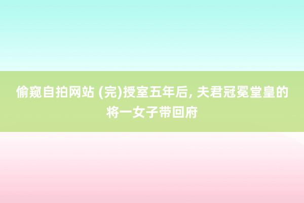 偷窥自拍网站 (完)授室五年后, 夫君冠冕堂皇的将一女子带回府