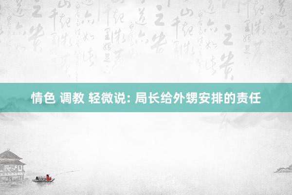 情色 调教 轻微说: 局长给外甥安排的责任