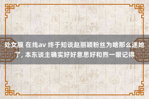处女膜 在线av 终于知谈赵丽颖粉丝为啥那么迷她了, 本东谈主确实好好意思好和煦