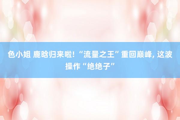 色小姐 鹿晗归来啦! “流量之王”重回巅峰, 这波操作“绝绝子”