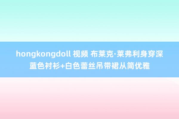 hongkongdoll 视频 布莱克·莱弗利身穿深蓝色衬衫+白色蕾丝吊带裙从简