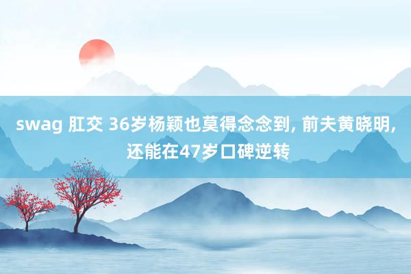 swag 肛交 36岁杨颖也莫得念念到, 前夫黄晓明, 还能在47岁口碑逆转
