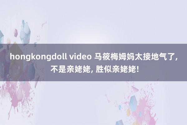 hongkongdoll video 马筱梅姆妈太接地气了, 不是亲姥姥, 胜似