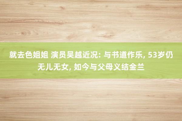 就去色姐姐 演员吴越近况: 与书道作乐, 53岁仍无儿无女, 如今与父母义结金兰