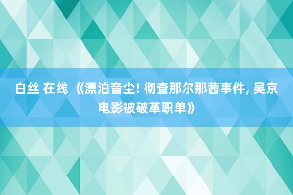 白丝 在线 《漂泊音尘! 彻查那尔那茜事件, 吴京电影被破革职单》