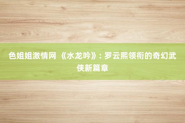 色姐姐激情网 《水龙吟》: 罗云熙领衔的奇幻武侠新篇章