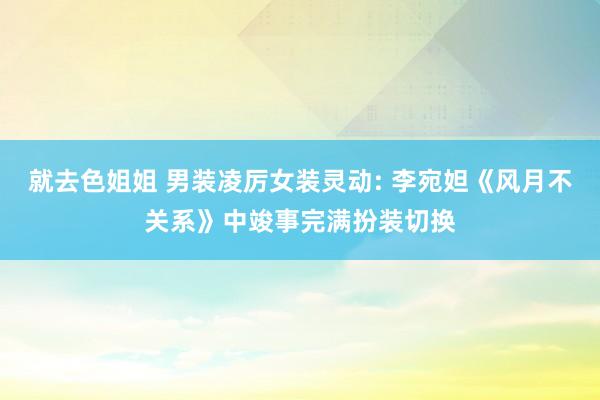就去色姐姐 男装凌厉女装灵动: 李宛妲《风月不关系》中竣事完满扮装切换